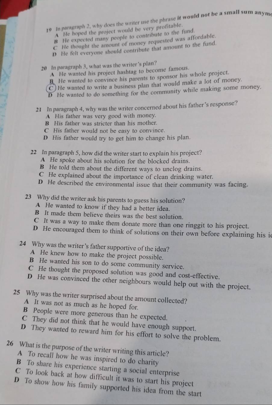 In paragraph 2, why does the writer use the phrase it would not be a small sum anym
A He hoped the project would be very profitable.
B He expected many people to contribute to the fund.
C He thought the amount of money requested was affordable.
D He felt everyone should contribute that amount to the fund.
20 In paragraph 3, what was the writer's plan?
A He wanted his project hashtag to become famous.
B He wanted to convince his parents to sponsor his whole project.
C)He wanted to write a business plan that would make a lot of money.
D He wanted to do something for the community while making some money.
21 In paragraph 4, why was the writer concerned about his father ’s response?
A His father was very good with money.
B His father was stricter than his mother.
C His father would not be easy to convince.
D His father would try to get him to change his plan.
22 In paragraph 5, how did the writer start to explain his project?
A He spoke about his solution for the blocked drains.
B He told them about the different ways to unclog drains.
C He explained about the importance of clean drinking water.
D He described the environmental issue that their community was facing.
23 Why did the writer ask his parents to guess his solution?
A He wanted to know if they had a better idea.
B It made them believe theirs was the best solution.
C It was a way to make them donate more than one ringgit to his project.
D He encouraged them to think of solutions on their own before explaining his i
24 Why was the writer’s father supportive of the idea?
A He knew how to make the project possible.
B He wanted his son to do some community service.
C He thought the proposed solution was good and cost-effective.
D He was convinced the other neighbours would help out with the project.
25 Why was the writer surprised about the amount collected?
A It was not as much as he hoped for.
B People were more generous than he expected.
C They did not think that he would have enough support.
D They wanted to reward him for his effort to solve the problem.
26 What is the purpose of the writer writing this article?
A To recall how he was inspired to do charity
B To share his experience starting a social enterprise
C To look back at how difficult it was to start his project
D To show how his family supported his idea from the start