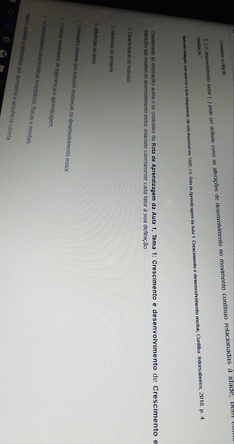 Considere a citação: 
O desenvolvimento motor (.. ] pode ser definido como as alterações de desenvolvimento no movimento contínuo relacionadas à idade, belli 
mudanças." 
Apón esta avalinção, caso queira ler o texto integralmente, ele está di o preem a . Cresimento e desenvolvimento motor, Curitiba: Intersaberes, 2018. p. 4. 
Considerando as informações acima e os conteúdos da Rota de Aprendizagem da Aula 1, Tema 1: Crescimento e desenvolvimento de Crescimento e 
interações que resultam no desenvolvimento motor, relacione corretamente cada fator à sua definição: 
1. Características do indivíduo 
2 Influências do ambiente 
3 influências da tarefa 
( )Atividades motoras que induzem mudanças no desenvolvimento motor 
) Fatores vivenciados de experiência e aprendizagem. 
Compreendem características hereditárias, físicas e mentais, 
Agora, assinale a allemativa que apresenta a sequência correta;