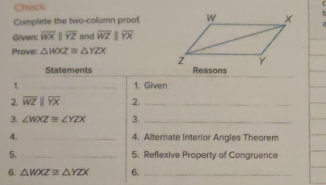 Check 
Complete the two-column proof. 
Given: overline WXparallel overline YZ and overline WZparallel overline YX
Prove: △ WXZ≌ △ YZX
Statements Reasons 
1. _1. Given 
2. overline WZparallel overline YX 2._ 
3. ∠ WXZ≌ ∠ YZX 3._ 
4. _4. Alternate Interior Angles Theorem 
5. __5. Reflexive Property of Congruence 
6. △ WXZ≌ △ YZX 6._