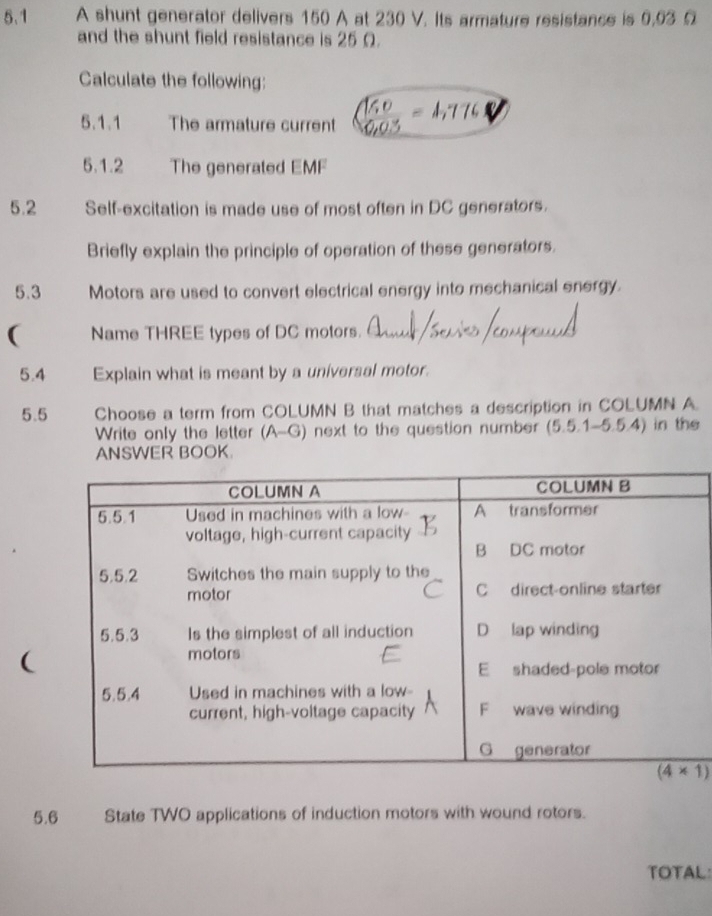 5.1 A shunt generator delivers 150 A at 230 V. Its armature resistance is 9,93 Ω
and the shunt field resistance is 25 Ω.
Calculate the following:
5.1.1 The armature current
5.1.2 The generated EMF
5.2 Self-excitation is made use of most often in DC generators.
Briefly explain the principle of operation of these generators.
5.3 Motors are used to convert electrical energy into mechanical energy.
( Name THREE types of DC motors.
5.4 Explain what is meant by a universal motor.
5.5 Choose a term from COLUMN B that matches a description in COLUMN A.
Write only the letter (A -G ) next to the question number (5.5.1-5.5.4) in the
ANSWER BOOK.
(
5.6 State TWO applications of induction motors with wound rotors.
TOTAL: