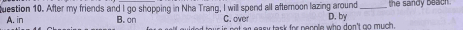 After my friends and I go shopping in Nha Trang, I will spend all afternoon lazing around_ the sandy beach.
A. in B. on C. over D. by
our is not an easy task for neople who don't go much.