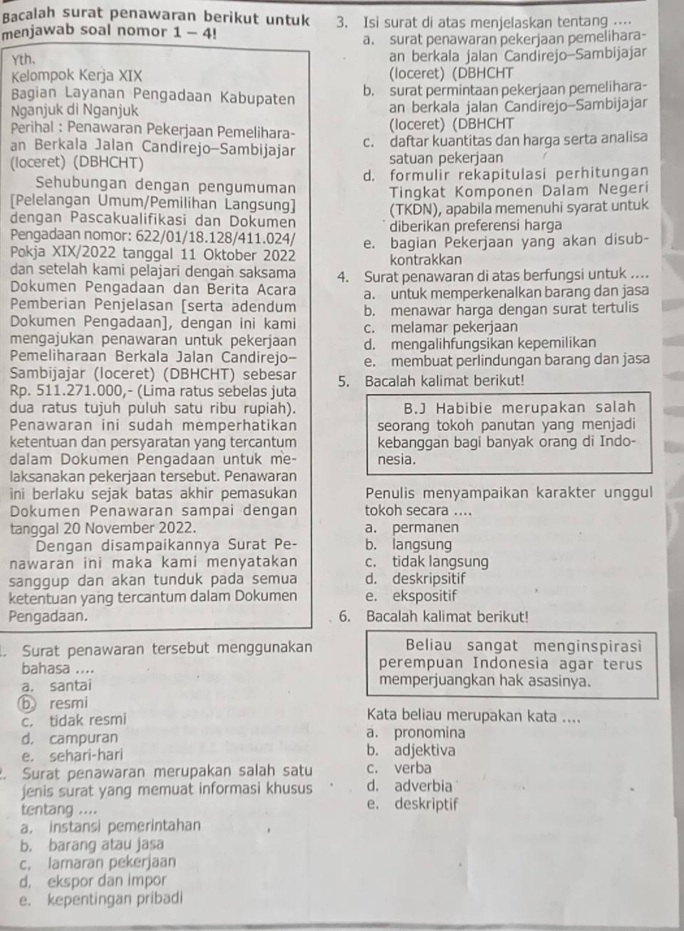 Bacalah surat penawaran berikut untuk 3. Isi surat di atas menjelaskan tentang ⋅⋅⋅⋅
menjawab soal nomor 1-4
a. surat penawaran pekerjaan pemelihara-
Yth. an berkala jalan Candirejo-Sambijajar
Kelompok Kerja XIX (loceret) (DBHCHT
Bagian Layanan Pengadaan Kabupaten b. surat permintaan pekerjaan pemelihara-
Nganjuk di Nganjuk an berkala jalan Candírejo-Sambijajar
Perihal : Penawaran Pekerjaan Pemelihara- (loceret) (DBHCHT
an Berkala Jalan Candirejo-Sambijajar c. daftar kuantitas dan harga serta analisa
(loceret) (DBHCHT) satuan pekerjaan
Sehubungan dengan pengumuman d. formulir rekapitulasi perhitungan
[Pelelangan Umum/Pemilihan Langsung] Tingkat Komponen Dalam Negeri
dengan Pascakualifikasi dan Dokumen (TKDN), apabila memenuhi syarat untuk
diberikan preferensi harga
Pengadaan nomor: 622/01/18.128/411.024/
Pokja XIX/2022 tanggal 11 Oktober 2022 e. bagian Pekerjaan yang akan disub-
kontrakkan
dan setelah kami pelajari dengan saksama 4. Surat penawaran di atas berfungsi untuk ...
Dokumen Pengadaan dan Berita Acara a. untuk memperkenalkan barang dan jasa
Pemberian Penjelasan [serta adendum b. menawar harga dengan surat tertulis
Dokumen Pengadaan], dengan ini kami c. melamar pekerjaan
mengajukan penawaran untuk pekerjaan d. mengalihfungsikan kepemilikan
Pemeliharaan Berkala Jalan Candirejo- e. membuat perlindungan barang dan jasa
Sambijajar (loceret) (DBHCHT) sebesar 5. Bacalah kalimat berikut!
Rp. 511.271.000,- (Lima ratus sebelas juta
dua ratus tujuh puluh satu ribu rupiah). B.J Habibie merupakan salah
Penawaran ini sudah memperhatikan seorang tokoh panutan yang menjadi
ketentuan dan persyaratan yang tercantum kebanggan bagi banyak orang di Indo-
dalam Dokumen Pengadaan untuk me- nesia.
laksanakan pekerjaan tersebut. Penawaran
ini berlaku sejak batas akhir pemasukan Penulis menyampaikan karakter unggul
Dokumen Penawaran sampai dengan tokoh secara ....
tanggal 20 November 2022. a. permanen
Dengan disampaikannya Surat Pe- b. langsung
nawaran ini maka kami menyatakan c. tidak langsung
sanggup dan akan tunduk pada semua d. deskripsitif
ketentuan yang tercantum dalam Dokumen e. ekspositif
Pengadaan. 6. Bacalah kalimat berikut!
Surat penawaran tersebut menggunakan Beliau sangat menginspirasì
bahasa .... perempuan Indonesia agar terus
a. santai
memperjuangkan hak asasinya.
b resmi Kata beliau merupakan kata ....
c. tidak resmi
d， campuran a. pronomina
e. sehari-hari b. adjektiva
Surat penawaran merupakan salah satu c. verba
jenis surat yang memuat informasi khusus d. adverbia
tentang ....
e. deskriptif
a. instansi pemerintahan
b. barang atau jasa
c. lamaran pekerjaan
d, ekspor dan impor
e. kepentingan pribadi