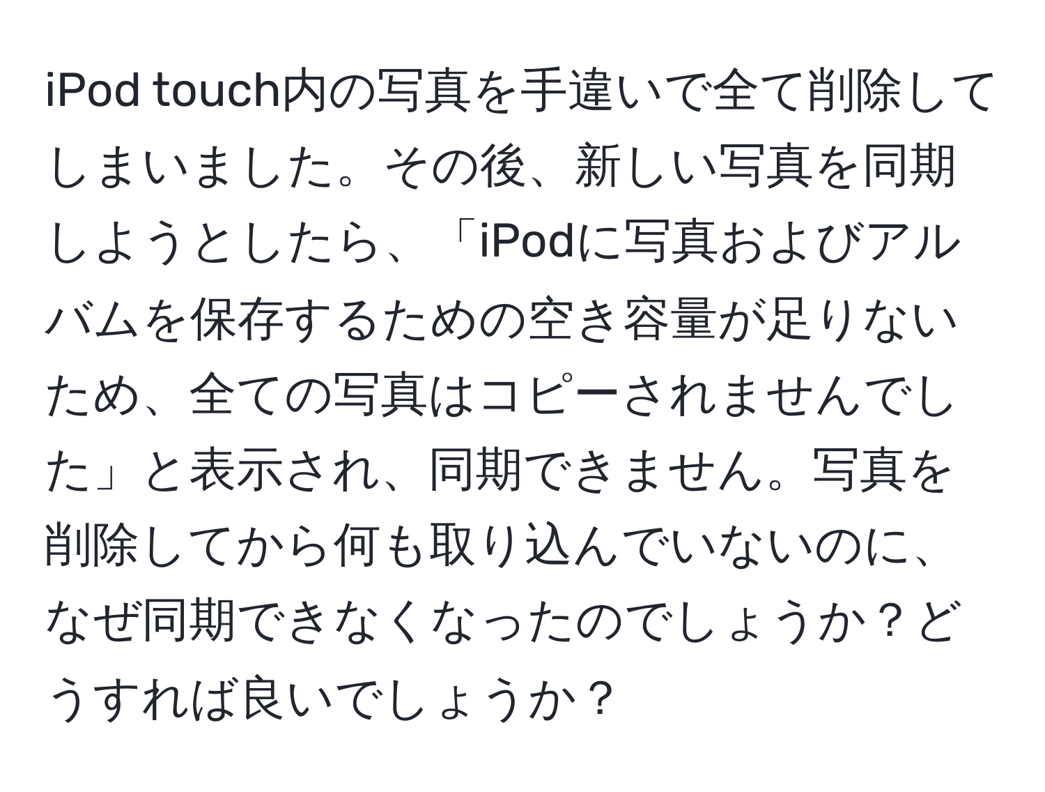 iPod touch内の写真を手違いで全て削除してしまいました。その後、新しい写真を同期しようとしたら、「iPodに写真およびアルバムを保存するための空き容量が足りないため、全ての写真はコピーされませんでした」と表示され、同期できません。写真を削除してから何も取り込んでいないのに、なぜ同期できなくなったのでしょうか？どうすれば良いでしょうか？