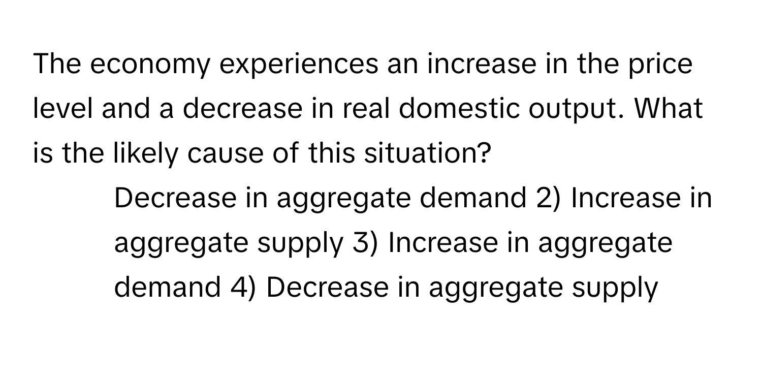 The economy experiences an increase in the price level and a decrease in real domestic output. What is the likely cause of this situation?

1) Decrease in aggregate demand 2) Increase in aggregate supply 3) Increase in aggregate demand 4) Decrease in aggregate supply