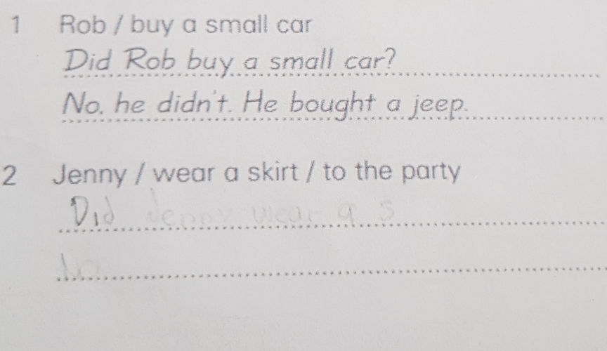 Rob / buy a small car
Did Rob buy a small car?
No, he didn't. He bought a jeep.
2 Jenny / wear a skirt / to the party
_
_