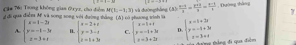 (z=1-3t (z=-3+1
Câu 76: Trong không gian Oxyz, cho điểm M(1;-1;3) và đườngthẳng (A):  (x-1)/2 = (y+2)/3 = (z-1)/1 . Đường thắng
d đi qua điểm M và song song với đường thẳng (Δ) có phương trình là
A. beginarrayl x=1-2t y=-1-3t z=3+tendarray. B. beginarrayl x=2+t y=3-t z=1+3tendarray. C. beginarrayl x=1+t y=-1+3t z=3+2tendarray. D beginarrayl x=1+2t y=-1+3t z=3+tendarray.
la đường thẳng đi qua điểm