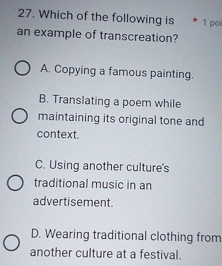 Which of the following is * 1 poi
an example of transcreation?
A. Copying a famous painting.
B. Translating a poem while
maintaining its original tone and
context.
C. Using another culture's
traditional music in an
advertisement.
D. Wearing traditional clothing from
another culture at a festival.