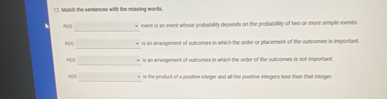 Match the sentences with the missing words. 
_
A(n) event is an event whose probability depends on the probability of two or more simple events 
_
A(n) is an arrangement of outcomes in which the order or placement of the outcomes is important. 
_
A(n) is an arrangement of outcomes in which the order of the outcomes is not important. 
_
A(n) is the product of a positive integer and all the positive integers less than that integer.