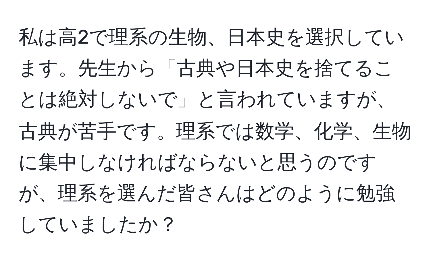 私は高2で理系の生物、日本史を選択しています。先生から「古典や日本史を捨てることは絶対しないで」と言われていますが、古典が苦手です。理系では数学、化学、生物に集中しなければならないと思うのですが、理系を選んだ皆さんはどのように勉強していましたか？