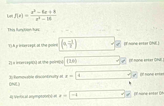 Let f(x)= (x^2-6x+8)/x^2-16 
This function has: 
1) A y intercept at the point (0, (-1)/2 ) sigma^4 (If none enter DNE.)
sigma°
2) x intercept(s) at the point(s) (2,0) (If none enter DNE. 
3) Removable discontinuity at x=4 sigma^4 (If none enter 
DNE.) 
4) Vertical asymptote(s) at x=|-4 sqrt() sigma° (If none enter DN