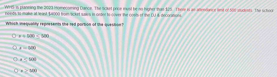 WHS is planning the 2023 Homecoming Dance. The ticket price must be no higher than $25. There is an attendance limit of 500 students. The school
needs to make at least $4000 from ticket sales in order to cover the costs of the DJ & decorations.
Which inequality represents the red portion of the question?
s+500≤ 500
s=500
s≤ 500
s≥ 500