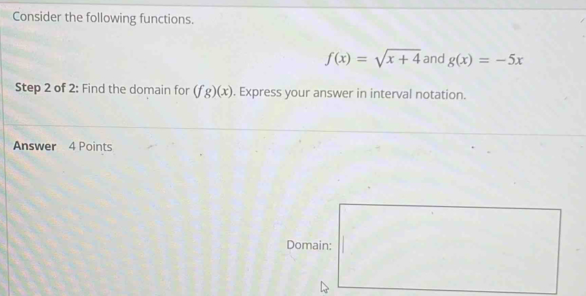 Consider the following functions.
f(x)=sqrt(x+4) and g(x)=-5x
Step 2 of 2: Find the domain for (fg)(x). Express your answer in interval notation. 
Answer 4 Points 
Domain: