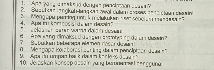 Apa yang dimaksud dengan penciptaan desain? 
2. Sebutkan langkah-langkah awal dalam proses penciptaan desain! 
3. Mengapa penting untuk melakukan riset sebelum mendesain? 
4. Apa itu komposisi dalam desain? 
5. Jelaskan peran warna dalam desain! 
6. Apa yang dimaksud dengan prototyping dalam desain? 
7. Sebutkan beberapa elemen dasar desain! 
8. Mengapa kolaborasi penting dalam penciptaan desain? 
9. Apa itu umpan balik dalam konteks desain? 
10. Jelaskan konsep desain yang berorientasi pengguna!