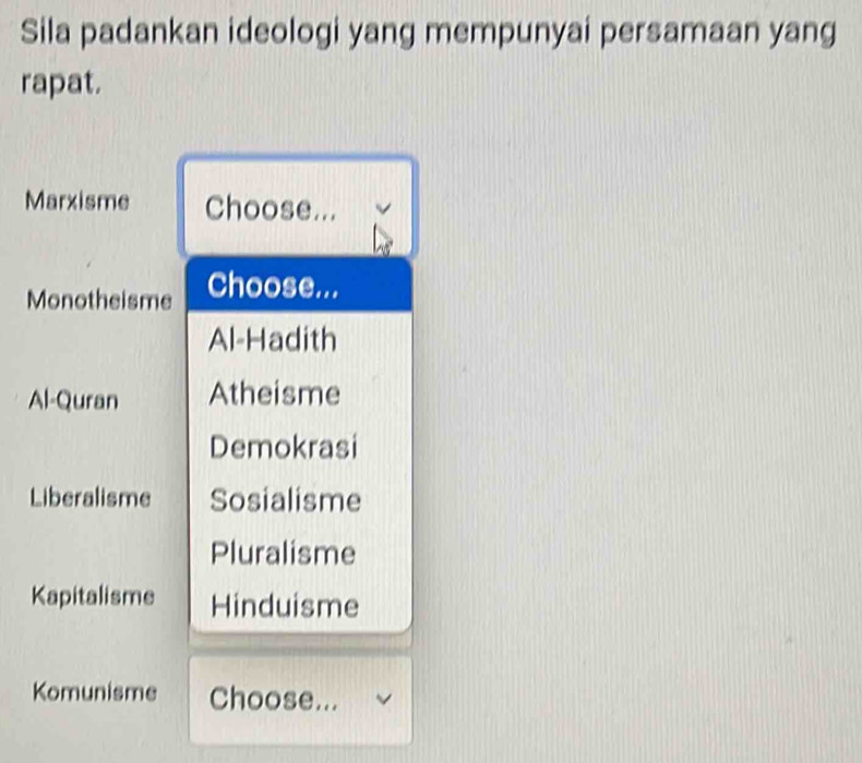 Sila padankan ideologi yang mempunyai persamaan yang
rapat.
Marxisme Choose... v
Monotheisme Choose...
Al-Hadith
Al-Quran Atheisme
Demokrasi
Liberalisme Sosialisme
Pluralisme
Kapitalisme Hinduisme
Komunisme Choose...