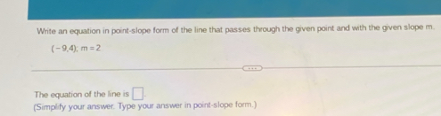 Write an equation in point-slope form of the line that passes through the given point and with the given slope m.
(-9,4) : m=2
The equation of the line is □ 
(Simplify your answer. Type your answer in point-slope form.)