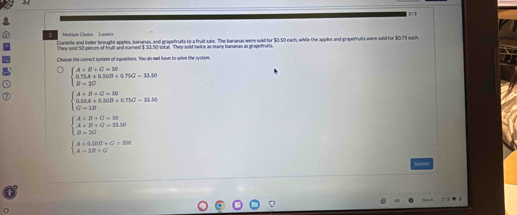 3/3
3 Muftiple Choice 2 points
Danielle and Inder brought apples, bananas, and grapefruits to a fruit sale. The bananas were sold for $0.50 each, while the apples and grapefruits were sold for $0.75 each.
They sold 50 pieces of fruit and earned $ 33.50 total. They sold twice as many bananas as grapefruits.
Choose the correct system of equations. You do not have to solve the system.
beginarrayl A+B+G=50 0.75A+0.50B+0.75G=33.50 B=2Gendarray.
beginarrayl A+B+G=50 0.50A+0.50B+0.75G=33.50 G=2Bendarray.
beginarrayl A+B+G=50 A+B+G=33.50 B=2Gendarray.
beginarrayl A+0.50B+G=350 A=2B+Gendarray.
Satme
Seo 4 2 59