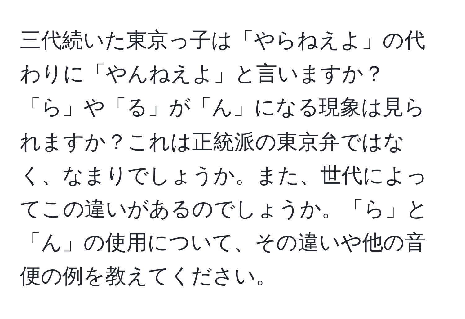 三代続いた東京っ子は「やらねえよ」の代わりに「やんねえよ」と言いますか？「ら」や「る」が「ん」になる現象は見られますか？これは正統派の東京弁ではなく、なまりでしょうか。また、世代によってこの違いがあるのでしょうか。「ら」と「ん」の使用について、その違いや他の音便の例を教えてください。