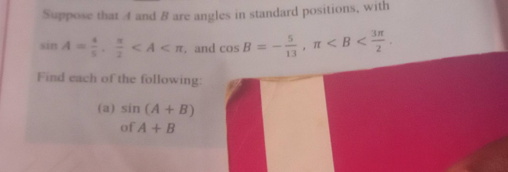 Suppose that 4 and B are angles in standard positions, with
sin A= 4/5 ,  π /2  , and cos B=- 5/13 , π . 
Find each of the following: 
(a) sin (A+B)
of A+B