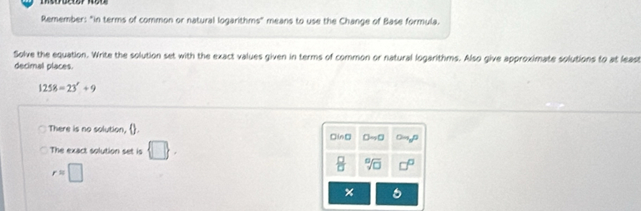 Remember: "In terms of common or natural logarithms" means to use the Change of Base formula.
Solve the equation. Write the solution set with the exact values given in terms of common or natural logarithms. Also give approximate solutions to at least
decimal places.
1258=23'+9
There is no solution, . □in□ □ to □ Om_5n
The exact solution set is  □ .
rapprox □
 □ /□   sqrt[□](□ )