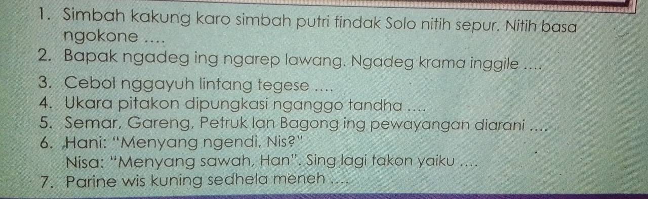 Simbah kakung karo simbah putri tindak Solo nitih sepur. Nitih basa 
ngokone .... 
2. Bapak ngadeg ing ngarep lawang. Ngadeg krama inggile .... 
3. Cebol nggayuh lintang tegese .... 
4. Ukara pitakon dipungkasi nganggo tandha .... 
5. Semar, Gareng, Petruk Ian Bagong ing pewayangan diarani ... 
6. Hani: “Menyang ngendi, Nis?” 
Nisa: “Menyang sawah, Han”. Sing lagi takon yaiku .... 
7. Parine wis kuning sedhela meneh ...._