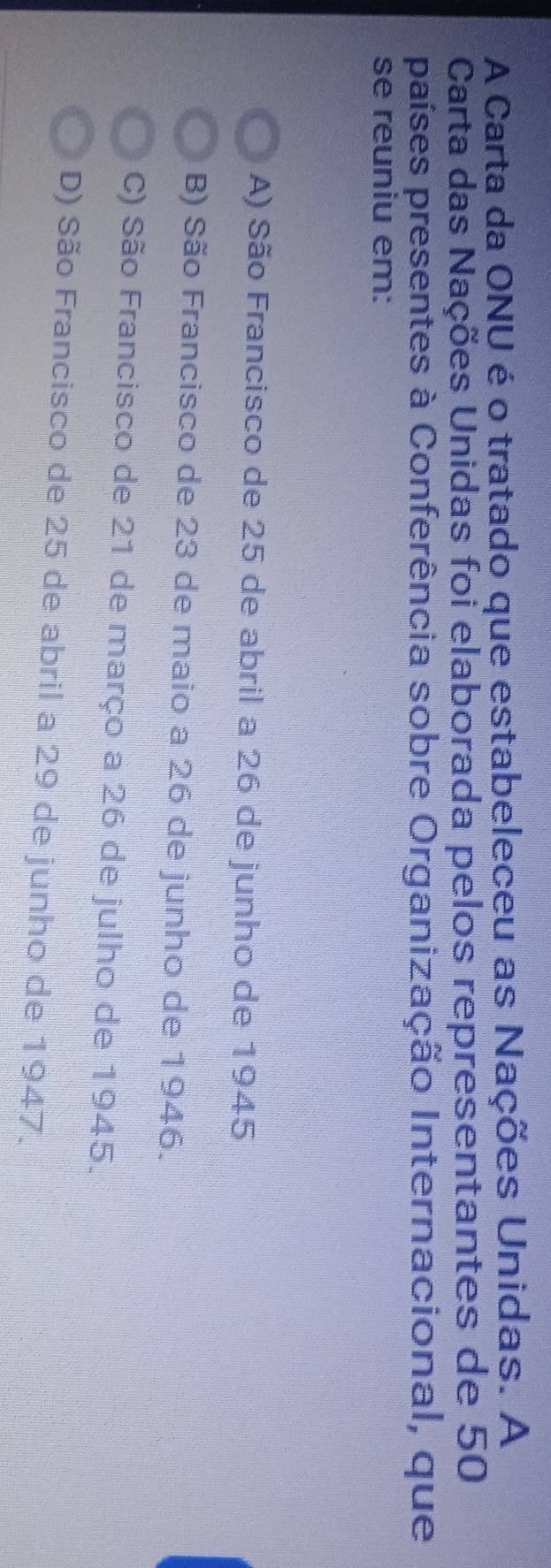 A Carta da ONU é o tratado que estabeleceu as Nações Unidas. A
Carta das Nações Unidas foi elaborada pelos representantes de 50
países presentes à Conferência sobre Organização Internacional, que
se reuniu em:
A) São Francisco de 25 de abril a 26 de junho de 1945
B) São Francisco de 23 de maio a 26 de junho de 1946.
C) São Francisco de 21 de março a 26 de julho de 1945.
D) São Francisco de 25 de abril a 29 de junho de 1947.