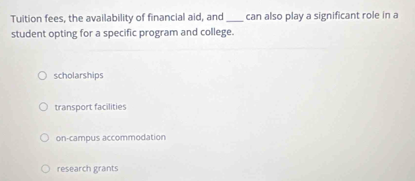 Tuition fees, the availability of financial aid, and _can also play a significant role in a
student opting for a specific program and college.
scholarships
transport facilities
on-campus accommodation
research grants