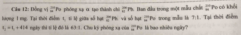 Đồng vị _(84)^(210)P o phóng xạ α tạo thành chì _(82)^(206)Pb. Ban đầu trong một mẫu chất beginarrayr 210 84endarray Po có khối 
lượng 1 mg. Tại thời điểm t_1 tỉi lệ giữa số hạt _(82)^(206)Pb. và số hạt beginarrayr 210 84endarray Po trong mẫu là 7:1. Tại thời điểm
t_2=t_1+414 ngày thì tỉ lệ đó là 63:1. Chu kỳ phóng xạ của _(84)^(210)Po là bao nhiêu ngày?