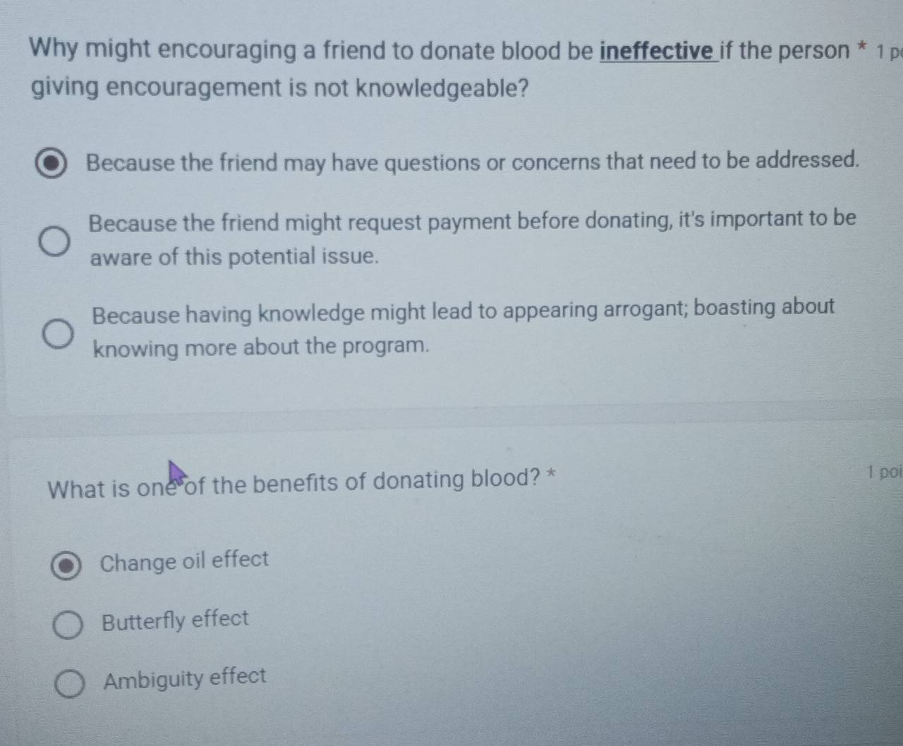 Why might encouraging a friend to donate blood be ineffective if the person * 1 p
giving encouragement is not knowledgeable?
Because the friend may have questions or concerns that need to be addressed.
Because the friend might request payment before donating, it's important to be
aware of this potential issue.
Because having knowledge might lead to appearing arrogant; boasting about
knowing more about the program.
What is one of the benefits of donating blood? *
1 poi
Change oil effect
Butterfly effect
Ambiguity effect