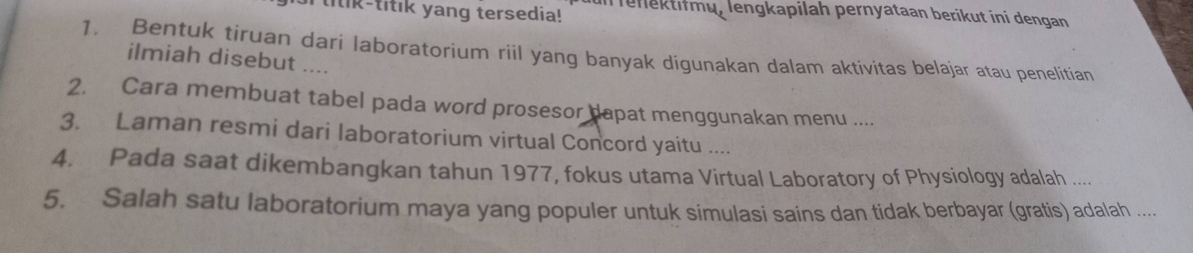 lilik-titik yang tersedia! In renlektifmu, lengkapilah pernyataan berikut ini dengan 
1. Bentuk tiruan dari laboratorium riil yang banyak digunakan dalam aktivitas belajar atau penelitian 
ilmiah disebut .... 
2. Cara membuat tabel pada word prosesor dapat menggunakan menu .... 
3. Laman resmi dari laboratorium virtual Concord yaitu .... 
4. Pada saat dikembangkan tahun 1977, fokus utama Virtual Laboratory of Physiology adalah .... 
5. Salah satu laboratorium maya yang populer untuk simulasi sains dan tidak berbayar (gratis) adalah ....