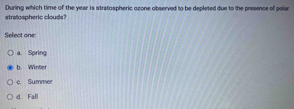 During which time of the year is stratospheric ozone observed to be depleted due to the presence of polar
stratospheric clouds?
Select one:
a. Spring
b. Winter
c. Summer
d. Fall