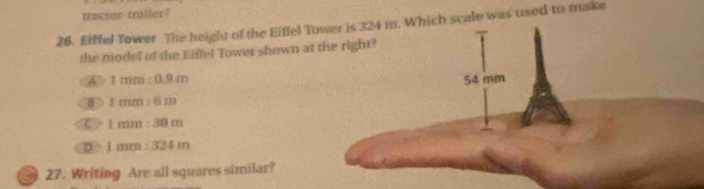 tractor-trailer?
26. Eiffel Tower The height of the Eiffel Tower is 324 m. Which scale was used to make
the model of the Eiffel Tower shown at the right?
A 1mim:0.9m 54 mm
1mm:6m
C 1mm:30m
D 1mm:324m
27. Writing Are all squares similar?