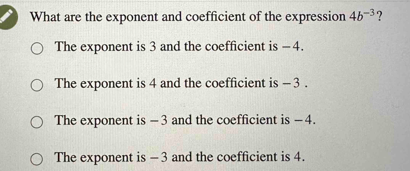 What are the exponent and coefficient of the expression 4b^(-3) ?
The exponent is 3 and the coefficient is - 4.
The exponent is 4 and the coefficient is - 3.
The exponent is - 3 and the coefficient is − 4.
The exponent is - 3 and the coefficient is 4.