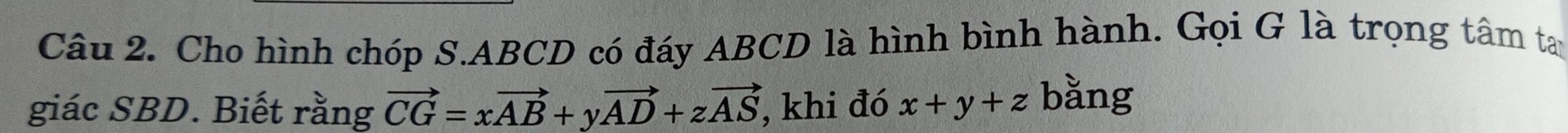 Cho hình chóp S. ABCD có đáy ABCD là hình bình hành. Gọi G là trọng tâm tay
giác SBD. Biết rằng vector CG=xvector AB+yvector AD+zvector AS , khi đó x+y+z bằng