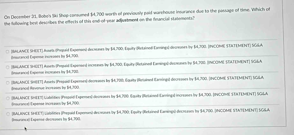 On December 31, Bobo's Ski Shop consumed $4,700 worth of previously paid warehouse insurance due to the passage of time. Which of
the following best describes the effects of this end-of-year adjustment on the financial statements?
[BALANCE SHEET] Assets (Prepaid Expenses) decreases by $4,700; Equity (Retained Earnings) decreases by $4,700. [INCOME STATEMENT] SG&A
(Insurance) Expense increases by $4,700.
[BALANCE SHEET] Assets (Prepaid Expenses) increases by $4,700; Equity (Retained Earnings) decreases by $4,700. [INCOME STATEMENT] SG&A
(Insurance) Expense increases by $4,700.
[BALANCE SHEET] Assets (Prepaid Expenses) decreases by $4,700; Equity (Retained Earnings) decreases by $4,700. [INCOME STATEMENT] SG&A
(Insurance) Revenue increases by $4,700.
[BALANCE SHEET] Liabilities (Prepaid Expenses) decreases by $4,700. Equity (Retained Earnings) increases by $4,700. [INCOME STATEMENT] SG&A
(Insurance) Expense increases by $4,700.
[BALANCE SHEET] Liabilities (Prepaid Expenses) decreases by $4,700; Equity (Retained Earnings) decreases by $4,700. [INCOME STATEMENT] SG&A
(Insurance) Expense decreases by $4,700.