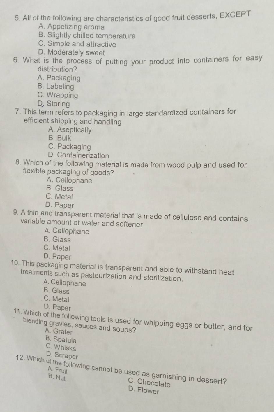 All of the following are characteristics of good fruit desserts, EXCEPT
A. Appetizing aroma
B. Slightly chilled temperature
C. Simple and attractive
D. Moderately sweet
6. What is the process of putting your product into containers for easy
distribution?
A. Packaging
B. Labeling
C. Wrapping
D. Storing
7. This term refers to packaging in large standardized containers for
efficient shipping and handling
A. Aseptically
B. Bulk
C. Packaging
D. Containerization
8. Which of the following material is made from wood pulp and used for
flexible packaging of goods?
A. Cellophane
B. Glass
C. Metal
D. Paper
9. A thin and transparent material that is made of cellulose and contains
variable amount of water and softener
A. Cellophane
B. Glass
C. Metal
D. Paper
10. This packaging material is transparent and able to withstand heat
treatments such as pasteurization and sterilization.
A. Cellophane
B. Glass
C. Metal
D. Paper
11. Which of the following tools is used for whipping eggs or butter, and for
blending gravies, sauces and soups?
A. Grater
B. Spatula
C. Whisks
D. Scraper
12. Which of the following cannot be used as garnishing in dessert?
A. Fruit
C. Chocolate
B. Nut D. Flower