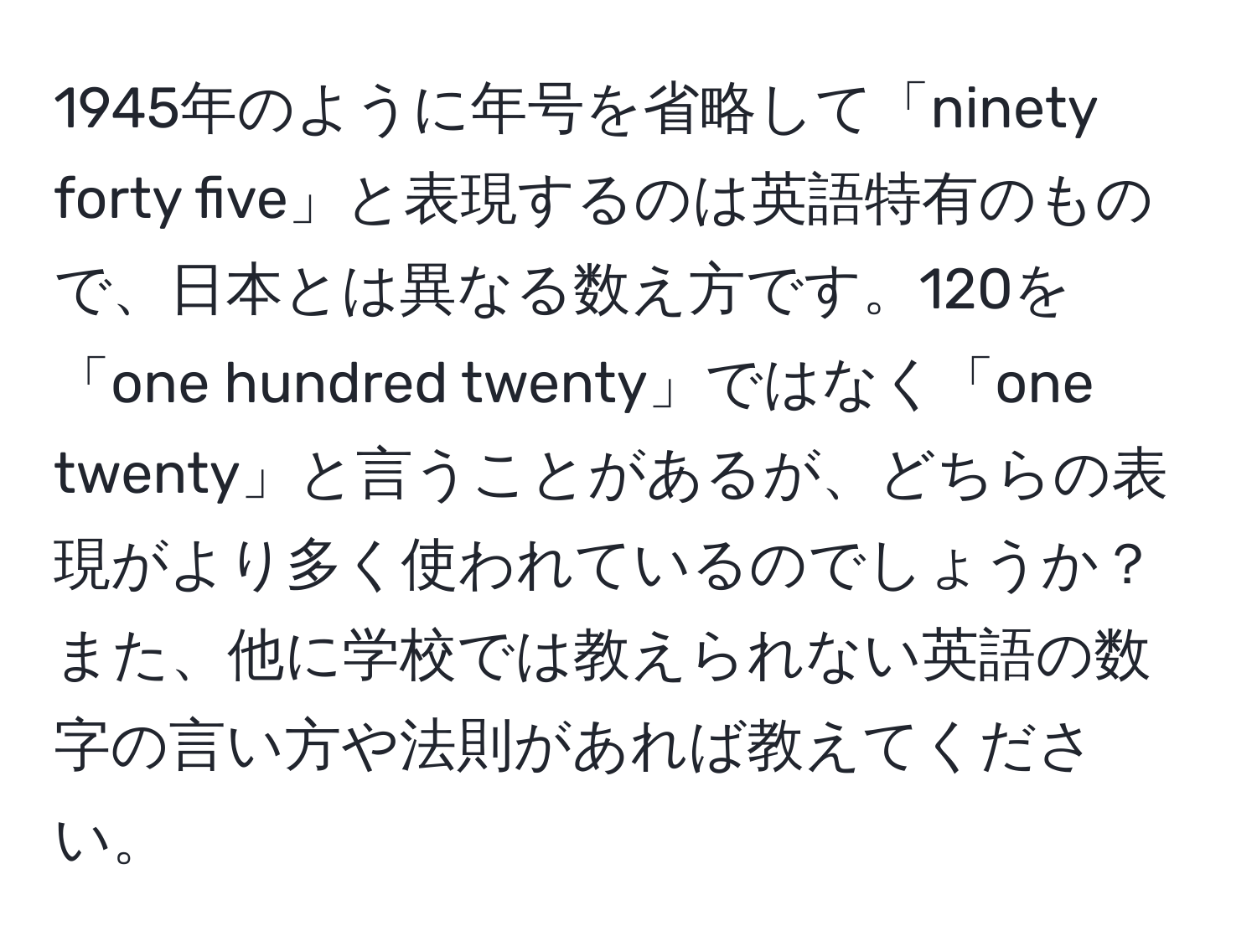 1945年のように年号を省略して「ninety forty five」と表現するのは英語特有のもので、日本とは異なる数え方です。120を「one hundred twenty」ではなく「one twenty」と言うことがあるが、どちらの表現がより多く使われているのでしょうか？また、他に学校では教えられない英語の数字の言い方や法則があれば教えてください。