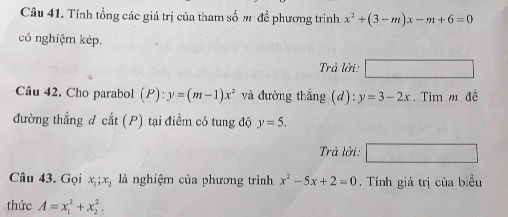 Tính tổng các giá trị của tham số m để phương trình x^2+(3-m)x-m+6=0
có nghiệm kép. 
Trả lời: □ 
Câu 42. Cho parabol (P) y=(m-1)x^2 và đường thẳng (d): y=3-2x. Tìm m đề 
đường thẳng đ cắt (P) tại điểm có tung độ y=5. 
Trả lời: □ 
Câu 43. Gọi x_1; x_2 là nghiệm của phương trình x^2-5x+2=0. Tính giá trị của biểu 
thức A=x_1^2+x_2^2.