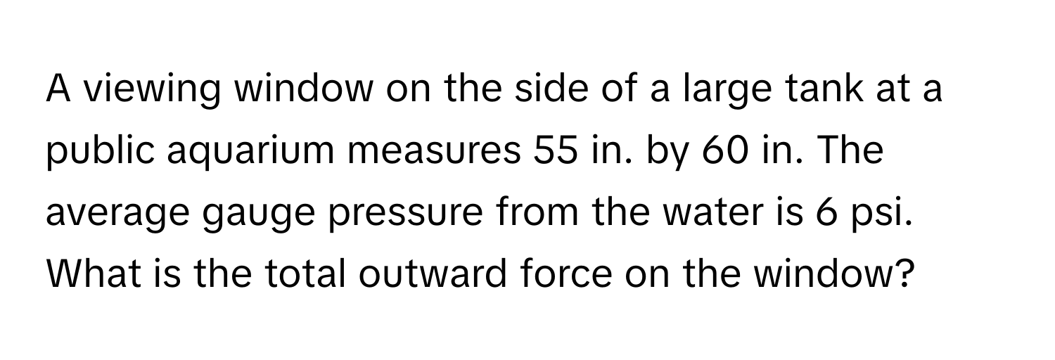 A viewing window on the side of a large tank at a public aquarium measures 55 in. by 60 in. The average gauge pressure from the water is 6 psi. What is the total outward force on the window?