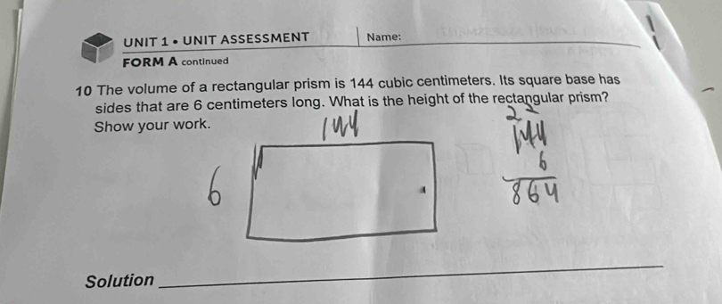 • UNIT ASSESSMENT Name: 
FORM A continued 
10 The volume of a rectangular prism is 144 cubic centimeters. Its square base has 
Show your work. 
Solution 
_