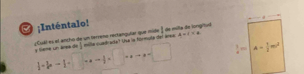 ¡Inténtalo!
Cuál es el ancho de un terreno rectangular que mide  3/4  de milla de longitud
y tiene un área de  1/2  milla cuadrada? Usa la fórmula del área: A=(* a.
 1/2 = 3/4 a- 1/2 / □ =ato  1/2 * □ =ato a=□