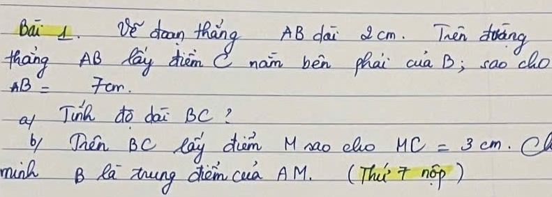 Baǔ 1. ve doon thang AB dai 2 cm. Then doing 
thang AB Pay diem C nan bèn phai cia B; sao do
AB=7cm. 
o Jina do dai BC? 
by Then BC Ray dum Mnao elo HC=3cm
munh B Ra zung chèm cua AM. (Thúr nop)