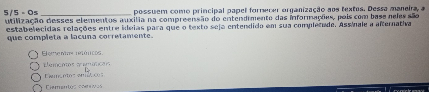 5/5 - Os _possuem como principal papel fornecer organização aos textos. Dessa maneira, a
utilização desses elementos auxilia na compreensão do entendimento das informações, pois com base neles são
estabelecidas relações entre ideias para que o texto seja entendido em sua completude. Assinale a alternativa
que completa a lacuna corretamente.
Elementos retóricos.
Elementos gramaticais.
Elementos enfaticos.
Elementos coesivos.
Corrigir agora