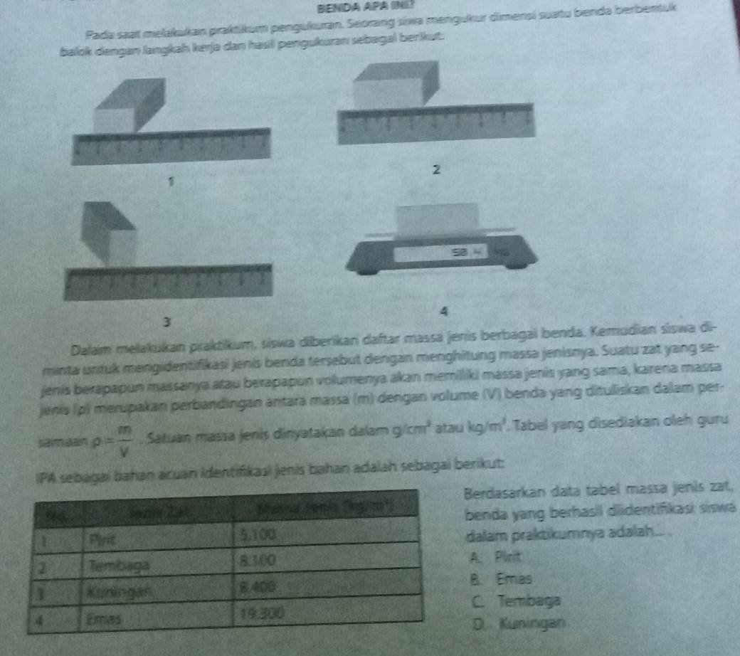 BENDA APA INI?
Pada saat melakukan praktikum pengukuran. Seorang siwa mengukur dimensi suatu benda berbentuk
balok dengan langkah kerja dan hasil pengukuran sebagal berikut.
2
1
4
3
Dalam melakukan praktikum, siswa diberikan daftar massä jenis berbagai benda. Kemudian siswa di-
minta untuk mengidentifikasi jenis benda tersebut dengan menghitung massa jenisnya. Suatu zat yang se-
jenis berapapun massanya atau berapapun volumenya akan memilliki massa jenis yang sama, karena massa
jenis (p) merupakan perbandingan äntara massa (m) dengan volume (V) benda yang dituliskan dalam per-
samaan rho = m/V . Satuan massa jenis dinyatakan dalam g/cm^3 atau kg/m^3. Tabel yang disediakan oleh guru
IPA sebagai bahan acuan identifikasi jenis bahan adalah sebagai berikut:
erdasarkan data tabel massa jenis zat,
enda yang berhasil didentifkasi siswa
alam praktikumnya adalah... .. Pirit. Emas. Tembaga. Kuningan