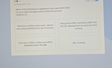 Las; Answered 25/11/24
Which of the following are adaptations that make ROOT HAIR
CELLS an ideal exchange surface? [Read the answers
CAREFULLY!]
They have a LARGE surface area : volume They grow SLOWLY and SHALLOWLY into
ratio which INCREASES the rate of osmosis the soil, allowing them to carry out more osmosis
They have a SMALL surface area which [ALL of these]
MAXIMISES their VOLUME