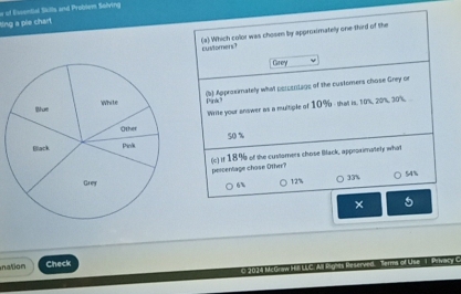 of Escential Skills and Problem Solving
ting a ple chart
cUMomensT (e) Which color was chosen by approximatelly one third of the
Grey
(b) Approsimately what psicentage of the customers chose Grey on
Pink?
Write your answer as a multiple of 10% - that is. 10%, 20%, 30%
50 x
(c) if 18% of the cusiomers chose Back, approximately what percentage chose Other?
6%
12% 33%
54%
× 5
nation Check