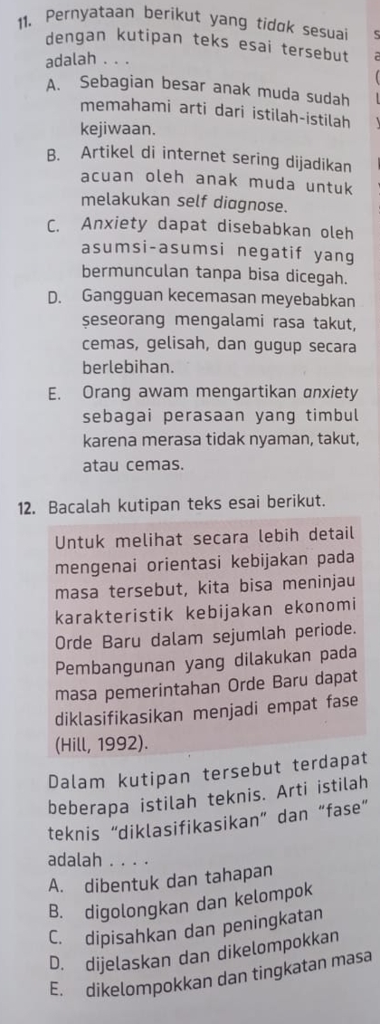 Pernyataan berikut yang tidok sesuai S
dengan kutipan teks esai tersebut
adalah . . .
A. Sebagian besar anak muda sudah
memahami arti dari istilah-istilah
kejiwaan.
B. Artikel di internet sering dijadikan
acuan oleh anak muda untuk
melakukan self diagnose.
C. Anxiety dapat disebabkan oleh
asumsi-asumsi negatif yang
bermunculan tanpa bisa dicegah.
D. Gangguan kecemasan meyebabkan
seseorang mengalami rasa takut,
cemas, gelisah, dan gugup secara
berlebihan.
E. Orang awam mengartikan anxiety
sebagai perasaan yang timbul
karena merasa tidak nyaman, takut,
atau cemas.
12. Bacalah kutipan teks esai berikut.
Untuk melihat secara lebih detail
mengenai orientasi kebijakan pada
masa tersebut, kita bisa meninjau
karakteristik kebijakan ekonomi
Orde Baru dalam sejumlah periode.
Pembangunan yang dilakukan pada
masa pemerintahan Orde Baru dapat
diklasifikasikan menjadi empat fase
(Hill, 1992).
Dalam kutipan tersebut terdapat
beberapa istilah teknis. Arti istilah
teknis “diklasifikasikan” dan “fase”
adalah . . . .
A. dibentuk dan tahapan
B. digolongkan dan kelompok
C. dipisahkan dan peningkatan
D. dijelaskan dan dikelompokkan
E. dikelompokkan dan tingkatan masa