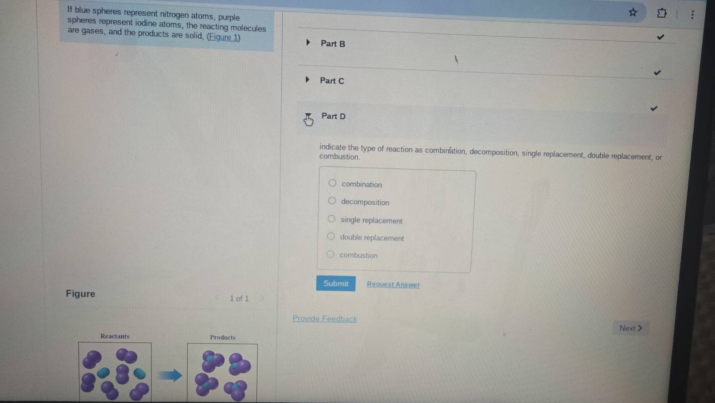 If blue spheres represent nitrogen atoms, purple
spheres represent iodine atoms, the reacting molecules
are gases, and the products are solid, (Figure 1) Part B
Part C
Part D
indicate the type of reaction as combination, decomposition, single replacement, double replacement, or
combustion.
combination
decomposition
single replacement
double replacement
combustion
Submit Request Answer
Figure 1 of 1
Provide Feedback
Next>