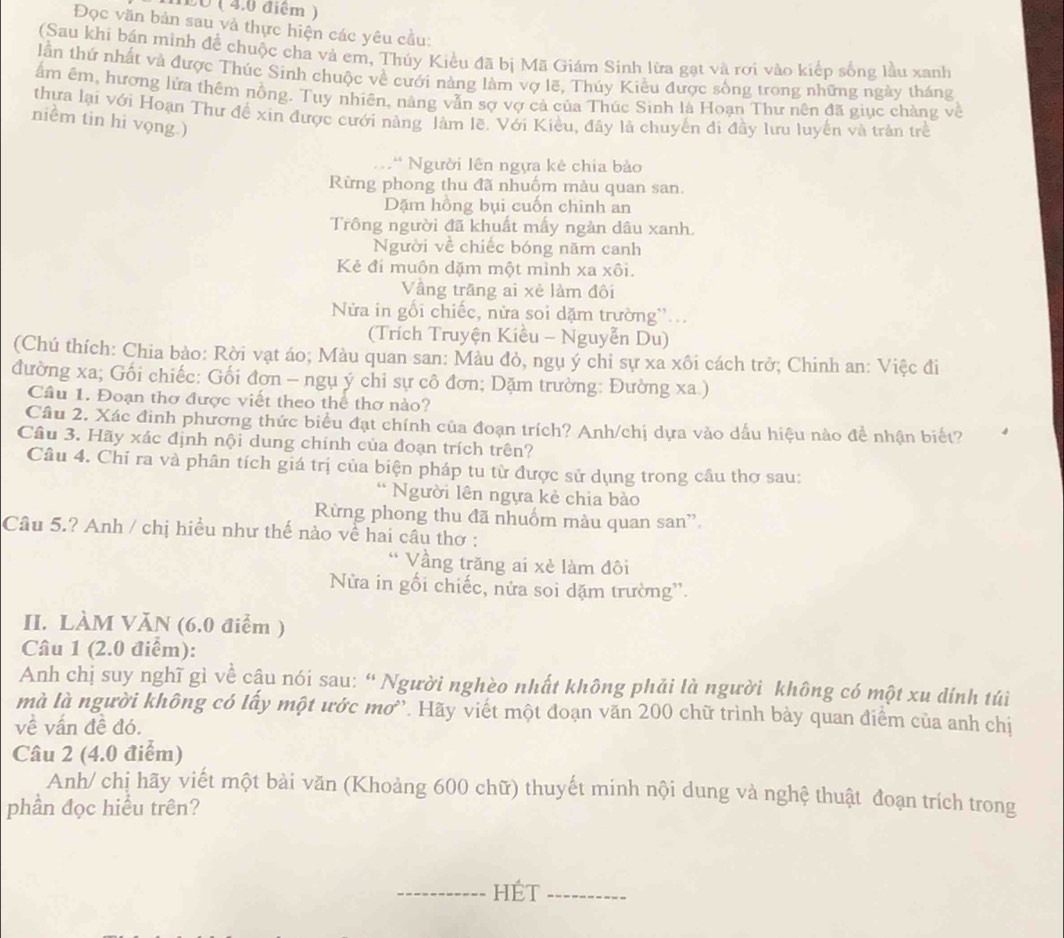 L0 ( 4.0 điểm )
Đọc văn bản sau và thực hiện các yêu cầu:
(Sau khi bán mình để chuộc cha và em, Thúy Kiều đã bị Mã Giám Sinh lừa gạt và rơi vào kiếp sống lầu xanh
lần thứ nhất và được Thúc Sinh chuộc về cưới nàng làm vợ lẽ, Thúy Kiều được sống trong những ngày tháng
ẩm êm, hượng lứa thêm nồng. Tuy nhiên, nâng vẫn sợ vợ cả của Thúc Sinh là Hoạn Thư nên đã giục chàng về
thưa lại với Hoạn Thư để xin được cưới nàng làm lẽ. Với Kiều, đây là chuyến di đầy lưu luyển và trản trẻ
niềm tin hi vọng.)
:* Người lên ngựa kẻ chia bào
Rừng phong thu đã nhuốm màu quan san.
Dặm hồng bụi cuốn chinh an
Trông người đã khuất mấy ngàn dâu xanh.
Người về chiếc bóng năm canh
Kẻ đi muôn dặm một mình xa xôi.
Vầng trãng ai xẻ làm đôi
Nửa in gỗi chiếc, nửa soi dặm trường''...
(Trích Truyện Kiều - Nguyễn Du)
(Chú thích: Chia bảo: Rời vạt áo; Màu quan san: Màu đỏ, ngụ ý chỉ sự xa xôi cách trở; Chinh an: Việc đi
đường xa; Gối chiếc: Gối đơn - ngụ ý chỉ sự cô đơn; Dặm trường: Đường xa.)
Cầu 1. Đoạn thơ được viết theo thể thơ nào?
Câu 2. Xác đinh phương thức biểu đạt chính của đoạn trích? Anh/chị dựa vào dấu hiệu nào để nhận biết?
Câu 3. Hãy xác định nội dung chính của đoạn trích trên?
Câu 4. Chỉ ra và phân tích giá trị của biện pháp tu từ được sử dụng trong cầu thơ sau:
* Người lên ngựa kẻ chia bào
Rừng phong thu đã nhuốm màu quan san'
Câu 5.? Anh / chị hiều như thế nào về hai cầu thơ :
Vầng trăng ai xè làm đôi
Nửa in gối chiếc, nửa soi dặm trường''.
II. LÀM VăN (6.0 điểm )
Câu 1 (2.0 điểm):
Anh chị suy nghĩ gì về cậu nói sau: “ Người nghèo nhất không phải là người không có một xu dính túi
mà là người không có lấy một ước mơ''. Hãy viết một đoạn văn 200 chữ trình bày quan điểm của anh chị
về vấn đề đó.
Câu 2 (4.0 điểm)
Anh/ chị hãy viết một bài văn (Khoảng 600 chữ) thuyết minh nội dung và nghệ thuật đoạn trích trong
phần đọc hiểu trên?
_----------- HÉT _--------