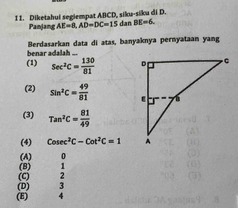 1 1. Diketahui segiempat ABCD, siku-siku di D.
Panjang AE=8, AD=DC=15 dan BE=6. 
Berdasarkan data di atas, banyaknya pernyataan yang
benar adalah ...
(1) sec^2C= 130/81 
(2) Sin^2C= 49/81 
(3) Tan^2C= 81/49 
(4) Cosec^2C-Cot^2C=1
(A) 0
(B) 1
(C) 2
(D) 3
(E) 4