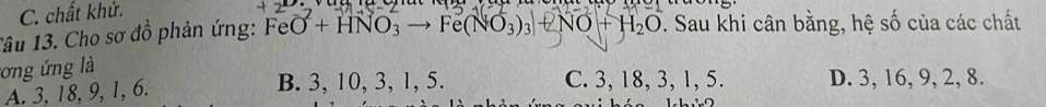 C. chất khử.
Tâu 13. Cho sơ đồ phản ứng: FeO + HNO₃ → Fe(NO₃)₃ + NO + H₂O 7. Sau khi cân bằng, hệ số của các chất
tơng ứng là
A. 3, 18, 9, 1, 6. B. 3, 10, 3, 1, 5. C. 3, 18, 3, 1, 5. D. 3, 16, 9, 2, 8.